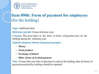 Item 0906: Form of payment for employees
(for the holding)
Type: Additional item
Reference period: Census reference year
Concept: This item refers to the form or forms of payment used on the
holding during the reference year.
Typical categories (forms of payment groups):
• Money
• Farm produce
• Exchange of labour
• Other forms of in-kind payment
Note: If more than one form of payment is used on the holding, then all forms of
payment practised by holdings should be reported.
19
 