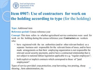 Item 0907: Use of contractors for work on
the holding according to type (for the holding)
Type: Additional item
Reference period: Census reference year
Concept: This item refers to whether agricultural service contractors were used for
work on the holding during the census reference year. Contractors are workers
who:
• have registered with the tax authorities (and/or other relevant bodies) as a
separate business unit responsible for the relevant forms of taxes, and/or have
made arrangements so that their employing organization is not responsible for
relevant social security payments, and/or have a contractual relationship that is
not subject to national labour legislation applicable to e.g. “regular employees”;
• hold explicit or implicit contracts which correspond to those of ”paid
employment”.
Types of service provided: crop protection, crop harvesting, tree pruning, sheep
shearing , farm administration, etc. 20
 