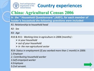 Country experiences
China: Agricultural Census 2006
21
In the “ Household Questionnare” (A601), for each member of
holder’s household the following questions were included:
R1: Relationship to household head
R2: Sex
R3: Age
R10 & R11: Working time in agriculture in 2006 (months) :
 in your household
 out of your household
 in the non agricultural sector
R14: Status in employment (if you worked more than 1 month) in 2006:
1.Employer
2. Contributing household worker
3.Self-empolyed worker
4.Employee
5.Civil servant.
 