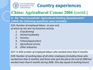Country experiences
China: Agricultural Census 2006 (contd.)
22
In the “Non-household Agricultural Holding Questionnaire”
(A605) the following questions were included:
D26: Number of employed labour at year-end,
of which by Sex and by Economic activity:
1. Crop farming
2. Animal husbandry
3. Forestry
4. Fishery/aquaculture
5. Agricultural service
6. Other industries
D27: In D26 number of employed labour who worked more than 6 months
D28: Number of working days of all other employees (including those who
worked less than 6 months; and those who quit the job at the end of 2006 but
worked more than 6 months during 2006. One day equals 8 working hours)
 