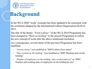 Background
In the WCA 2020 “work” concepts has been updated to be consistent with
the resolution adopted by the International Labour Organization (ILO) in
2013.
The title of the theme “Farm Labour” of the WCA 2010 Programme has
been changed to “Work on holding” in the present Programme to reflect
the new concept of work after the above mentioned resolution.
As a consequence, several items of the previous Programme has been
modified:
• “Activity status” was modified as “0904 Labour force status”
• “Time worked on the holding” was modified as “0902 Working time on the
holding”
• “Number of employees on the holding: time worked and sex” as “0903
Number and working time of employees on the holding by sex”.
3
 