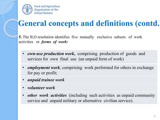 General concepts and definitions (contd.)
5. The ILO resolution identifies five mutually exclusive subsets of work
activities or forms of work:
• own-use production work, comprising production of goods and
services for own final use (an unpaid form of work)
• employment work, comprising work performed for others in exchange
for pay or profit;
• unpaid trainee work
• volunteer work
• other work activities (including such activities as unpaid community
service and unpaid military or alternative civilian service).
5
 