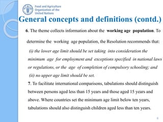 General concepts and definitions (contd.)
6. The theme collects information about the working age population. To
determine the working age population, the Resolution recommends that:
(i) the lower age limit should be set taking into consideration the
minimum age for employment and exceptions specified in national laws
or regulations, or the age of completion of compulsory schooling; and
(ii) no upper age limit should be set.
7. To facilitate international comparisons, tabulations should distinguish
between persons aged less than 15 years and those aged 15 years and
above. Where countries set the minimum age limit below ten years,
tabulations should also distinguish children aged less than ten years.
6
 