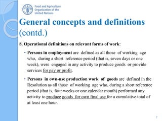 General concepts and definitions
(contd.)
8. Operational definitions on relevant forms of work:
• Persons in employment are defined as all those of working age
who, during a short reference period (that is, seven days or one
week), were engaged in any activity to produce goods or provide
services for pay or profit.
• Persons in own-use production work of goods are defined in the
Resolution as all those of working age who, during a short reference
period (that is, four weeks or one calendar month) performed any
activity to produce goods for own final use for a cumulative total of
at least one hour.
7
 