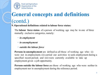 General concepts and definitions
(contd.)
9. Operational definitions related to labour force status:
The labour force status of a person of working age may be in one of three
mutually exclusive categories, namely:
• in employment
• in unemployment
• outside the labour force
Persons in unemployment are defined as all those of working age who: (i)
were not in employment; (ii) carried out activities to seek employment during a
specified recent period; and (iii) were currently available to take up
employment given a job opportunity.
Persons outside the labour force are those of working age who were neither in
employment nor in unemployment during the reference period.
8
 