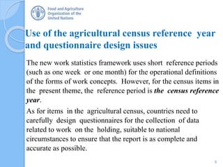 Use of the agricultural census reference year
and questionnaire design issues
The new work statistics framework uses short reference periods
(such as one week or one month) for the operational definitions
of the forms of work concepts. However, for the census items in
the present theme, the reference period is the census reference
year.
As for items in the agricultural census, countries need to
carefully design questionnaires for the collection of data
related to work on the holding, suitable to national
circumstances to ensure that the report is as complete and
accurate as possible.
9
 