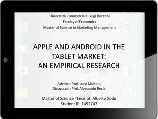 Università Commerciale Luigi Bocconi
              Faculty of Economics
  Master of Science in Marketing Management




APPLE AND ANDROID IN THE
     TABLET MARKET:
 AN EMPIRICAL RESEARCH

          Advisor: Prof. Luca Molteni
       Discussant: Prof. Alessando Recla

  Master of Science Thesis of: Alberto Xodo
            Student ID: 1452747
 