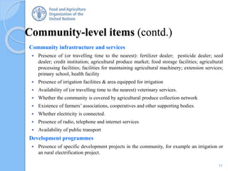 Community-level items (contd.)
Community infrastructure and services
 Presence of (or travelling time to the nearest): fertilizer dealer; pesticide dealer; seed
dealer; credit institution; agricultural produce market; food storage facilities; agricultural
processing facilities; facilities for maintaining agricultural machinery; extension services;
primary school, health facility
 Presence of irrigation facilities & area equipped for irrigation
 Availability of (or travelling time to the nearest) veterinary services.
 Whether the community is covered by agricultural produce collection network
 Existence of farmers’ associations, cooperatives and other supporting bodies.
 Whether electricity is connected.
 Presence of radio, telephone and internet services
 Availability of public transport
Development programmes
 Presence of specific development projects in the community, for example an irrigation or
an rural electrification project.
11
 
