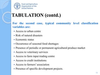 TABULATION (contd.)
For the second case, typical community level classification
variables are:
 Access to urban centre
 Risk of natural disasters
 Economic status
 Occurrence of seasonal food shortages
 Presence of periodic or permanent agricultural produce market
 Access to veterinary services
 Access to farm input trading centre
 Access to credit institutions
 Access to farmers’ association
 Presence of specific development projects.
13
 