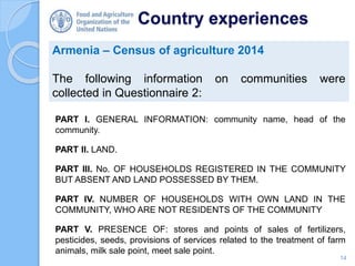 Country experiences
Armenia – Census of agriculture 2014
The following information on communities were
collected in Questionnaire 2:
14
PART I. GENERAL INFORMATION: community name, head of the
community.
PART II. LAND.
PART III. No. OF HOUSEHOLDS REGISTERED IN THE COMMUNITY
BUT ABSENT AND LAND POSSESSED BY THEM.
PART IV. NUMBER OF HOUSEHOLDS WITH OWN LAND IN THE
COMMUNITY, WHO ARE NOT RESIDENTS OF THE COMMUNITY
PART V. PRESENCE OF: stores and points of sales of fertilizers,
pesticides, seeds, provisions of services related to the treatment of farm
animals, milk sale point, meet sale point.
 