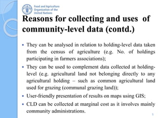 5
Reasons for collecting and uses of
community-level data (contd.)
 They can be analysed in relation to holding-level data taken
from the census of agriculture (e.g. No. of holdings
participating in farmers associations);
 They can be used to complement data collected at holding-
level (e.g. agricultural land not belonging directly to any
agricultural holding – such as common agricultural land
used for grazing (communal grazing land));
 User-friendly presentation of results on maps using GIS;
 CLD can be collected at marginal cost as it involves mainly
community administrations.
 