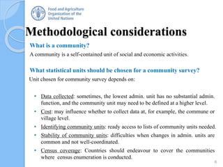Methodological considerations
What is a community?
A community is a self-contained unit of social and economic activities.
What statistical units should be chosen for a community survey?
Unit chosen for community survey depends on:
• Data collected: sometimes, the lowest admin. unit has no substantial admin.
function, and the community unit may need to be defined at a higher level.
• Cost: may influence whether to collect data at, for example, the commune or
village level.
• Identifying community units: ready access to lists of community units needed.
• Stability of community units: difficulties when changes in admin. units are
common and not well-coordinated.
• Census coverage: Countries should endeavour to cover the communities
where census enumeration is conducted.
6
 