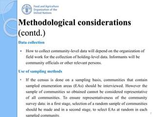 Methodological considerations
(contd.)
Data collection
 How to collect community-level data will depend on the organization of
field work for the collection of holding-level data. Informants will be
community officials or other relevant persons.
Use of sampling methods
• If the census is done on a sampling basis, communities that contain
sampled enumeration areas (EAs) should be interviewed. However the
sample of communities so obtained cannot be considered representative
of all communities. To ensure representativeness of the community
survey data: in a first stage, selection of a random sample of communities
should be made and in a second stage, to select EAs at random in each
sampled community.
7
 
