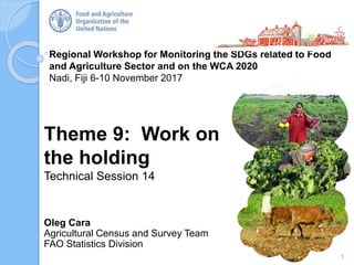 Regional Workshop for Monitoring the SDGs related to Food
and Agriculture Sector and on the WCA 2020
Nadi, Fiji 6-10 November 2017
Oleg Cara
Agricultural Census and Survey Team
FAO Statistics Division
Theme 9: Work on
the holding
Technical Session 14
1
 