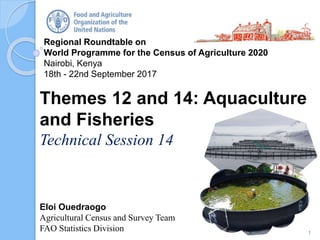 Regional Roundtable on
World Programme for the Census of Agriculture 2020
Nairobi, Kenya
18th - 22nd September 2017
Eloi Ouedraogo
Agricultural Census and Survey Team
FAO Statistics Division
Themes 12 and 14: Aquaculture
and Fisheries
Technical Session 14
1
 