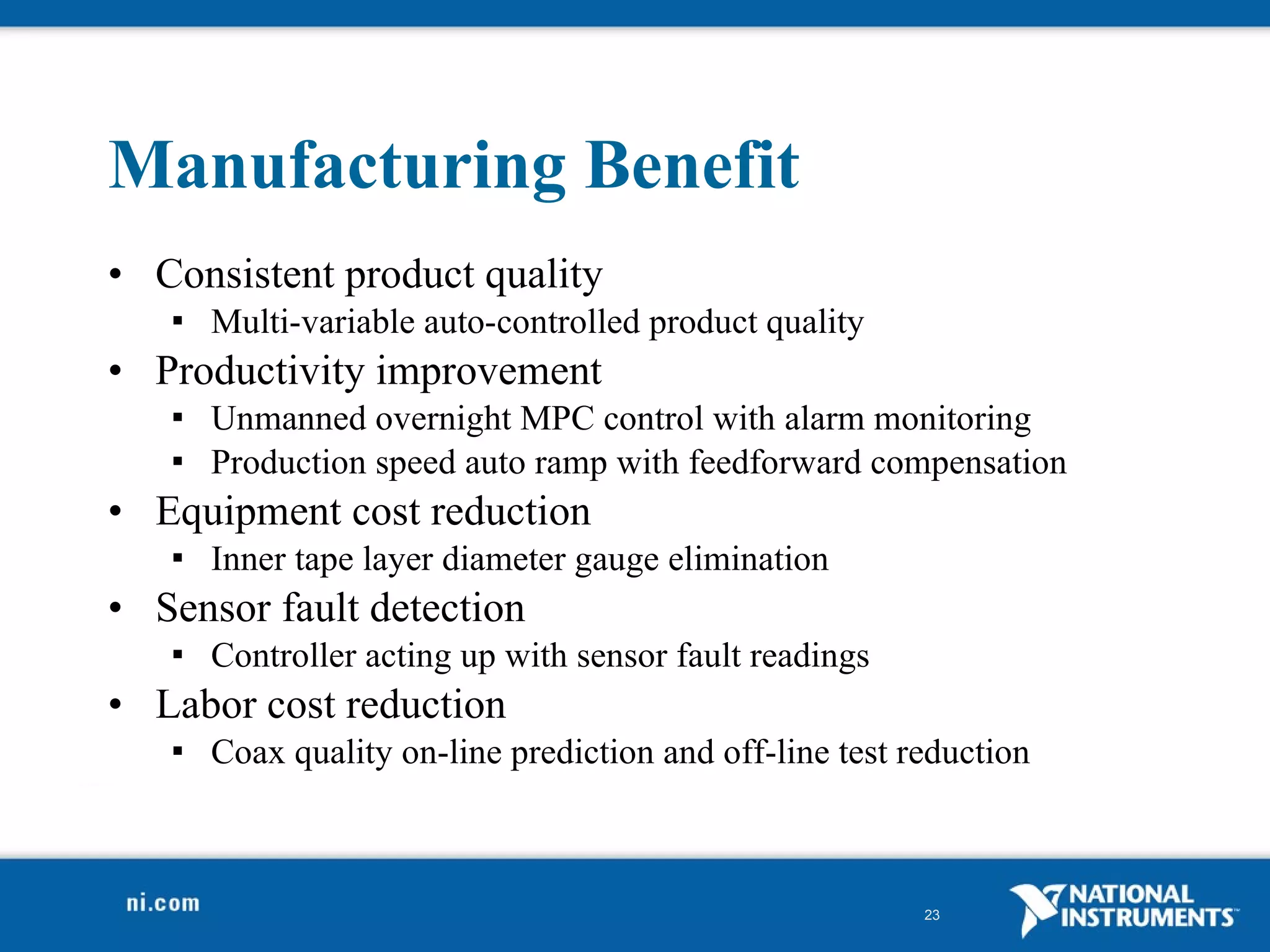 Manufacturing Benefit Consistent product quality Multi-variable auto-controlled product quality Productivity improvement Unmanned overnight MPC control with alarm monitoring Production speed auto ramp with feedforward compensation Equipment cost reduction Inner tape layer diameter gauge elimination Sensor fault detection Controller acting up with sensor fault readings Labor cost reduction Coax quality on-line prediction and off-line test reduction 