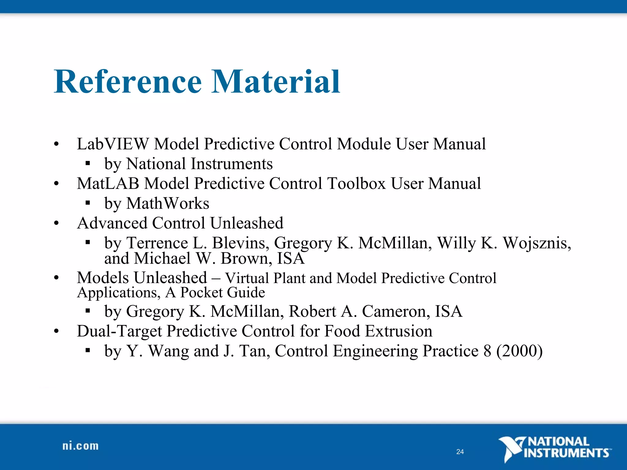 Reference Material LabVIEW Model Predictive Control Module User Manual by National Instruments MatLAB Model Predictive Control Toolbox User Manual by MathWorks Advanced Control Unleashed  by Terrence L. Blevins, Gregory K. McMillan, Willy K. Wojsznis, and Michael W. Brown, ISA Models Unleashed –  Virtual Plant and Model Predictive Control Applications, A Pocket Guide by Gregory K. McMillan, Robert A. Cameron, ISA Dual-Target Predictive Control for Food Extrusion by Y. Wang and J. Tan, Control Engineering Practice 8 (2000) 