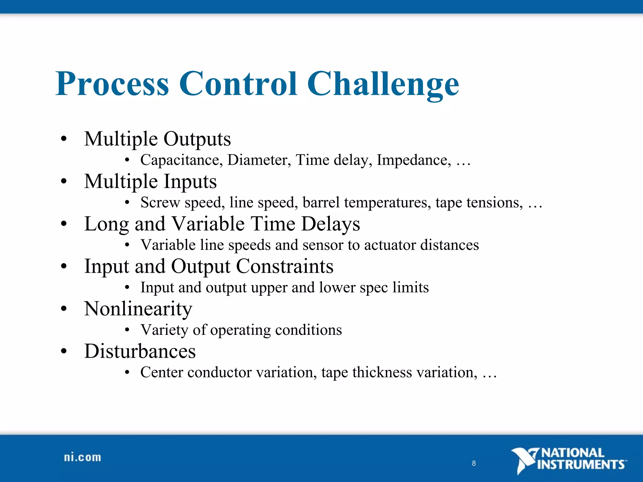 Process Control Challenge Multiple Outputs  Capacitance, Diameter, Time delay, Impedance, … Multiple Inputs Screw speed, line speed, barrel temperatures, tape tensions, … Long and Variable Time Delays Variable line speeds and sensor to actuator distances Input and Output Constraints Input and output upper and lower spec limits Nonlinearity Variety of operating conditions Disturbances Center conductor variation, tape thickness variation, … 