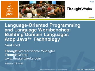 ThoughtWorks



Language-Oriented Programming
and Language Workbenches:
Building Domain Languages
Atop Java™ Technology
Neal Ford
ThoughtWorker/Meme Wrangler
ThoughtWorks
www.thoughtworks.com
Session TS-1589

                  2007 JavaOneSM Conference | Session TS-1589 |
 