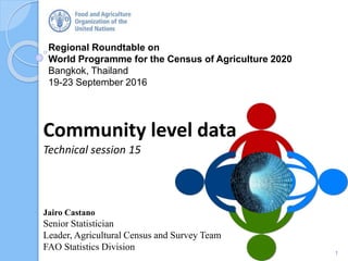 Regional Roundtable on
World Programme for the Census of Agriculture 2020
Bangkok, Thailand
19-23 September 2016
Community level data
Technical session 15
1
Jairo Castano
Senior Statistician
Leader, Agricultural Census and Survey Team
FAO Statistics Division
 