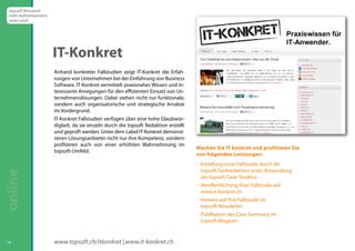 Anhand konkreter Fallstudien zeigt IT-Konkret die Erfah-rungen 
von Unternehmen bei der Einführung von Business 
Software. IT-Konkret vermittelt praxisnahes Wissen und in-teressante 
Anregungen für den effizienten Einsatz von Un-ternehmenslösungen. 
Dabei stehen nicht nur funktionale, 
sondern auch organisatorische und strategische Ansätze 
im Vordergrund. 
IT-Konkret Fallstudien verfügen über eine hohe Glaubwür-digkeit, 
da sie einzeln durch die topsoft Redaktion erstellt 
und geprüft werden. Unter dem Label IT-Konkret demonst-rieren 
Lösungsanbieter nicht nur ihre Kompetenz, sondern 
profitieren auch von einer erhöhten Wahrnehmung im 
topsoft-Umfeld. Machen Sie IT konkret und profitieren Sie 
14 
www.topsoft.ch/itkonkret | www.it-konkret.ch 
von folgenden Leistungen: 
 Erstellung einer Fallstudie durch die 
topsoft Fachredaktion unter Anwendung 
der topsoft Case-Struktur. 
 Veröffentlichung Ihrer Fallstudie auf 
www.it-konkret.ch 
 Hinweis auf Ihre Fallstudie im 
topsoft-Newsletter 
 Publikation des Case Summary im 
topsoft-Magazin. 
IT-Konkret 
topsoft Netzwerk 
mehr Aufmerksamkeit, 
mehr Leads 
online  
