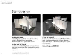 6 
Standdesign 
«CLASSIC» CHF 5400.00 
Bodenbelag anthrazit, Wände weiss, PC-Arbeitsfläche, 
Korpus, 2 Barhocker, Strom, Beleuchtung, 
Blendenbeschriftung in Systemschrift schwarz 
«CLASSIC Side» CHF 5400.00 
wie «Classic» aber: Die Ablagefläche mit Korpus ist links 
oder rechts montiert und bietet so zusätzlichen Platz für 
Exponate. 
«TWIN» CHF 10’600.00 
Bodenbelag anthrazit, Wände weiss, 2 PC-Arbeitsflächen 
mit je 1 Korpus und 2 Barhocker, Vitrine für Exponate, 
Strom, Beleuchtung, 2 Blendenbeschriftungen in System-schrift 
schwarz 
Mitaussteller jeweils CHF 700.00 
www.topsoft.ch/messeauftritt 
Aussteller-Einladung 
topsoft | 25./26. August 2015 
 