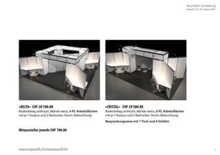 7 
«DELTA» CHF 20’100.00 
Bodenbelag anthrazit, Wände weiss, 4 PC-Arbeitsflächen 
mit je 1 Korpus und 2 Barhocker, Strom, Beleuchtung 
Mitaussteller jeweils CHF 700.00 
«CRISTAL» CHF 29’200.00 
Bodenbelag anthrazit, Wände weiss, 6 PC-Arbeitsflächen 
mit je 1 Korpus und 2 Barhocker, Strom, Beleuchtung 
Besprechungszone mit 1 Tisch und 4 Stühlen 
www.topsoft.ch/messeauftritt 
Aussteller-Einladung 
topsoft | 25./26. August 2015 
 