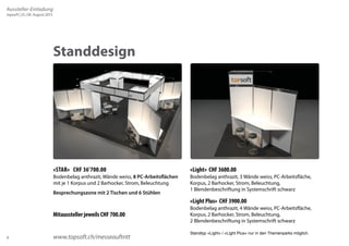 8 
Standdesign 
«Light» CHF 3600.00 
Bodenbelag anthrazit, 3 Wände weiss, PC-Arbeitsfläche, 
Korpus, 2 Barhocker, Strom, Beleuchtung, 
1 Blendenbeschriftung in Systemschrift schwarz 
«Light Plus» CHF 3900.00 
Bodenbelag anthrazit, 4 Wände weiss, PC-Arbeitsfläche, 
Korpus, 2 Barhocker, Strom, Beleuchtung, 
2 Blendenbeschriftung in Systemschrift schwarz 
Standtyp «Light» / «Light Plus» nur in den Themenparks möglich. 
«STAR» CHF 36’700.00 
Bodenbelag anthrazit, Wände weiss, 8 PC-Arbeitsflächen 
mit je 1 Korpus und 2 Barhocker, Strom, Beleuchtung 
Besprechungszone mit 2 Tischen und 6 Stühlen 
Mitaussteller jeweils CHF 700.00 
www.topsoft.ch/messeauftritt 
Aussteller-Einladung 
topsoft | 25./26. August 2015 
 
