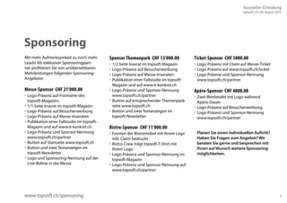 Aussteller-Einladung 
topsoft | 25./26. August 2015 
9 
Sponsoring 
www.topsoft.ch/sponsoring 
Planen Sie einen individuellen Auftritt? 
Haben Sie Fragen zum Angebot? Wir 
beraten Sie gerne und besprechen mit 
Ihnen auf Wunsch weitere Sponsoring-möglichkeiten. 
Mit mehr Aufmerksamkeit zu noch mehr 
Leads! Als exklusiver Sponsoringpart-ner 
profitieren Sie von unübersehbaren 
Mehrleistungen folgender Sponsoring- 
Angebote: 
Messe-Sponsor CHF 21’000.00 
 Logo-Präsenz auf Frontseite des 
topsoft-Magazins 
 1/1 Seite Inserat im topsoft-Magazin 
 Logo-Präsenz auf Besucherwerbung 
 Logo-Präsenz auf Messe-Inseraten 
 Publikation einer Fallstudie im topsoft- 
Magazin und auf www.it-konkret.ch 
 Logo-Präsenz und Sponsor-Nennung 
www.topsoft.ch/partner 
 Button auf Startseite www.topsoft.ch 
 Button und zwei Textanzeigen im 
topsoft-Newsletter 
 Logo und Sponsoring-Nennung auf der 
Live-Bühne in der Messe 
Sponsor Themenpark CHF 13’000.00 
 1/2 Seite Inserat im topsoft-Magazin 
 Logo-Präsenz auf Besucherwerbung 
 Logo-Präsenz auf Messe-Inseraten 
 Publikation einer Fallstudie im topsoft- 
Magazin und auf www.it-konkret.ch 
 Logo-Präsenz und Sponsor-Nennung 
www.topsoft.ch/partner 
 Button auf entsprechender Themenpark-seite 
www.topsoft.ch 
 Button und zwei Textanzeigen im 
topsoft-Newsletter 
Bistro-Sponsor CHF 11’000.00 
 Fronten der Bistromöbel mit Ihrem Logo 
inkl. Claim bedruckt 
 Bistro-Crew trägt topsoft-T-Shirt mit 
Ihrem Logo 
 Logo-Präsenz und Sponsor-Nennung im 
topsoft-Magazin 
 Logo-Präsenz und Sponsor-Nennung auf 
www.topsoft.ch/partner 
Ticket-Sponsor CHF 5000.00 
 Logo-Präsenz mit Claim auf Messe-Ticket 
 Logo-Präsenz auf www.topsoft.ch/ticket 
 Logo-Präsenz und Sponsor-Nennung 
www.topsoft.ch/partner 
Apéro-Sponsor CHF 4000.00 
 Zwei Werbetafel mit Logo während 
Apéro-Dauer 
 Logo-Präsenz auf Besucherwerbung 
 Logo-Präsenz und Sponsor-Nennung 
www.topsoft.ch/partner 
 