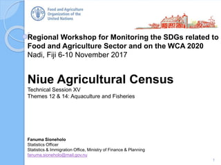 Regional Workshop for Monitoring the SDGs related to
Food and Agriculture Sector and on the WCA 2020
Nadi, Fiji 6-10 November 2017
Niue Agricultural Census
Technical Session XV
Themes 12 & 14: Aquaculture and Fisheries
1
Fanuma Sioneholo
Statistics Officer
Statistics & Immigration Office, Ministry of Finance & Planning
fanuma.sioneholo@mail.gov.nu
 
