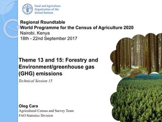 Regional Roundtable
World Programme for the Census of Agriculture 2020
Nairobi, Kenya
18th - 22nd September 2017
Oleg Cara
Agricultural Census and Survey Team
FAO Statistics Division
Theme 13 and 15: Forestry and
Environment/greenhouse gas
(GHG) emissions
Technical Session 15
1
 