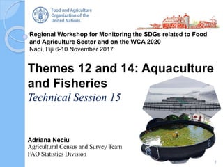 Regional Workshop for Monitoring the SDGs related to Food
and Agriculture Sector and on the WCA 2020
Nadi, Fiji 6-10 November 2017
Adriana Neciu
Agricultural Census and Survey Team
FAO Statistics Division
Themes 12 and 14: Aquaculture
and Fisheries
Technical Session 15
1
 