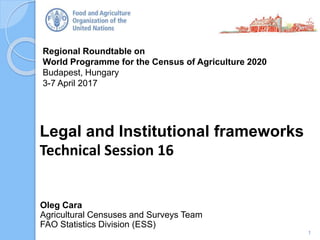 Regional Roundtable on
World Programme for the Census of Agriculture 2020
Budapest, Hungary
3-7 April 2017
Oleg Cara
Agricultural Censuses and Surveys Team
FAO Statistics Division (ESS)
Legal and Institutional frameworks
Technical Session 16
1
 
