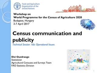 Workshop on
World Programme for the Census of Agriculture 2020
Budapest, Hungary
3-7 April 2017
Eloi Ouedraogo
Statistician
Agricultural Censuses and Surveys Team
FAO Statistics Division
Census communication and
publicity
Technical Session 16b: Operational Issues
1
 