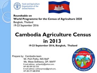 Roundtable on
World Programme for the Census of Agriculture 2020
Bangkok, Thailand
19-23 September 2016
Prepare by: Cambodia team
Mr. Pich Pothy, NIS MoP
Ms. Meas Sotheavy, DP, MAFF
E-mail address: pichpothy@yahoo.com,
HP: 855 89 525 533
E-mail address: sotheavymeas@gmail.com,
HP: 855 97 688 8938
Cambodia Agriculture Census
in 2013
19-23 September 2016, Bangkok, Thailand
1
 