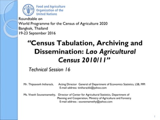 Roundtable on
World Programme for the Census of Agriculture 2020
Bangkok, Thailand
19-23 September 2016
Mr. Thipsavanh Intharack, Acting Director General of Department of Economics Statistics, LSB, MPI
E-mail address: tintharackk@yahoo.com
Ms. Vivanh Souvannamethy, Director of Center for Agricultural Statistics, Department of
Planning and Cooperation, Ministry of Agriculture and Forestry
E-mail address : souvannamethy@yahoo.com
“Census Tabulation, Archiving and
Dissemination: Lao Agricultural
Census 2010/11”
1
Technical Session 16
 
