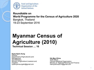 Roundtable on
World Programme for the Census of Agriculture 2020
Bangkok, Thailand
19-23 September 2016
Kyaw Nyein Aung
Director
Department of Agricultural Land
Management
And Statistics,
Ministry of Agriculture Livestock and
Irrigation
kyawnyeinaungslrd@gmail.com
Myanmar Census of
Agriculture (2010)
Technical Session … 16
1
Hla Myo Khine
Staff Officer
Central Statistical Organization,
Ministry of National Planning and Finance
hlamyokhine2014@gmail.com
 