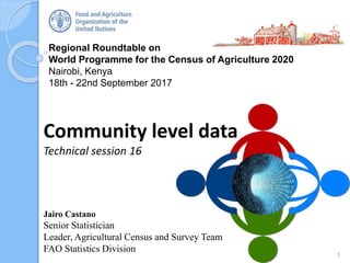 Regional Roundtable on
World Programme for the Census of Agriculture 2020
Nairobi, Kenya
18th - 22nd September 2017
Community level data
Technical session 16
1
Jairo Castano
Senior Statistician
Leader, Agricultural Census and Survey Team
FAO Statistics Division
 