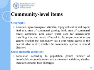 Community-level items
Geography
 Location, agro-ecological, climatic, topographical or soil types;
land use; area of communal grazing land; area of communal
forest; communal area under water used for aquaculture;
travelling time and mode of travel to the major nearest urban
centre; whether the community has a year-round access to the
nearest urban centre; whether the community is prone to natural
disasters.
Socio-economic conditions
 Population according to population group; number of
households; economic status, main economic activities; whether
there are seasonal food shortages.
10
 