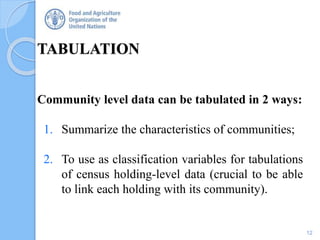 TABULATION
12
Community level data can be tabulated in 2 ways:
1. Summarize the characteristics of communities;
2. To use as classification variables for tabulations
of census holding-level data (crucial to be able
to link each holding with its community).
 