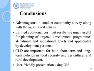 Conclusions
 Advantageous to conduct community survey along
with the agricultural census.
 Limited additional cost, but results are much useful
for planning of targeted development programmes
at national and subnational levels and appreciated
by development partners.
 CLD are important for both short-term and long-
term policies in food security and agricultural and
rural development.
 User-friendly presentation using GIS.
14
 