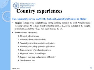 Country experiences
The community survey in 2011 the National Agricultural Census in Malawi
 Scope: : Villages were sampled based on the sampling frame of the 1998 Population and
Housing Census. All villages found within the sampled EAs were included in the sample,
even if only part of the village was located inside the EA.
 Items covered 5 Sections:
1. Physical infrastructure
2. Access to financial institutions
3. Access to marketing agents in agriculture
4. Access to marketing agents in agriculture
5. Transportation of produce to markets
6. Migration to and from villages
7. Types of marriage and payment of lobola*
8. Conflict over land
15* Bride price
 