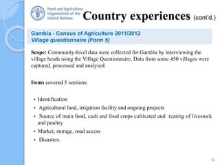 Scope: Community-level data were collected for Gambia by interviewing the
village heads using the Village Questionnaire. Data from some 450 villages were
captured, processed and analysed.
Items covered 5 sections:
 Identification
 Agricultural land, irrigation facility and ongoing projects
 Source of main food, cash and food crops cultivated and rearing of livestock
and poultry
 Market, storage, road access
 Disasters.
16
Country experiences (cont’d.)
Gambia - Census of Agriculture 2011/2012
Village questionnaire (Form 5)
 
