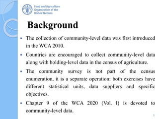 Background
3
 The collection of community-level data was first introduced
in the WCA 2010.
 Countries are encouraged to collect community-level data
along with holding-level data in the census of agriculture.
 The community survey is not part of the census
enumeration, it is a separate operation: both exercises have
different statistical units, data suppliers and specific
objectives.
 Chapter 9 of the WCA 2020 (Vol. I) is devoted to
community-level data.
 