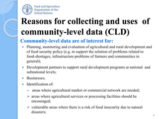 Reasons for collecting and uses of
community-level data (CLD)
Community-level data are of interest for:
 Planning, monitoring and evaluation of agricultural and rural development and
of food security policy (e.g. to support the solution of problems related to
food-shortages, infrastructure problems of farmers and communities in
general);
 Development partners to support rural development programs at national and
subnational levels;
 Businesses;
 Identification of:
 areas where agricultural market or commercial network are needed;
 areas where agricultural services or processing facilities should be
encouraged;
 vulnerable areas where there is a risk of food insecurity due to natural
disasters;
4
 