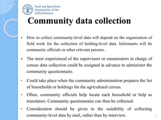 Community data collection
 How to collect community-level data will depend on the organization of
field work for the collection of holding-level data. Informants will be
community officials or other relevant persons.
 The most experienced of the supervisors or enumerators in charge of
census data collection could be assigned in advance to administer the
community questionnaire.
• Could take place when the community administration prepares the list
of households or holdings for the agricultural census.
• Often, community officials help locate each household or help as
translators. Community questionnaire can then be collected.
• Consideration should be given to the suitability of collecting
community-level data by mail, rather than by interview. 7
 