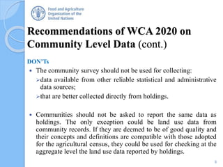 Recommendations of WCA 2020 on
Community Level Data (cont.)
DON’Ts
 The community survey should not be used for collecting:
data available from other reliable statistical and administrative
data sources;
that are better collected directly from holdings.
 Communities should not be asked to report the same data as
holdings. The only exception could be land use data from
community records. If they are deemed to be of good quality and
their concepts and definitions are compatible with those adopted
for the agricultural census, they could be used for checking at the
aggregate level the land use data reported by holdings.
9
 