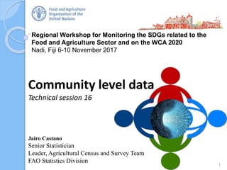 Regional Workshop for Monitoring the SDGs related to the
Food and Agriculture Sector and on the WCA 2020
Nadi, Fiji 6-10 November 2017
Community level data
Technical session 16
1
Jairo Castano
Senior Statistician
Leader, Agricultural Census and Survey Team
FAO Statistics Division
 