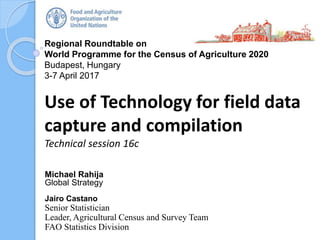 Regional Roundtable on
World Programme for the Census of Agriculture 2020
Budapest, Hungary
3-7 April 2017
Use of Technology for field data
capture and compilation
Technical session 16c
Michael Rahija
Global Strategy
Jairo Castano
Senior Statistician
Leader, Agricultural Census and Survey Team
FAO Statistics Division
 