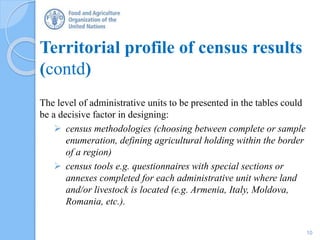 Territorial profile of census results
(contd)
The level of administrative units to be presented in the tables could
be a decisive factor in designing:
 census methodologies (choosing between complete or sample
enumeration, defining agricultural holding within the border
of a region)
 census tools e.g. questionnaires with special sections or
annexes completed for each administrative unit where land
and/or livestock is located (e.g. Armenia, Italy, Moldova,
Romania, etc.).
10
 